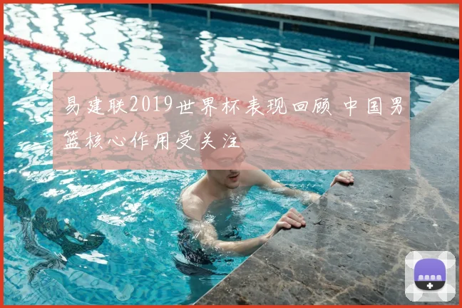 易建联2019世界杯表现回顾 中国男篮核心作用受关注