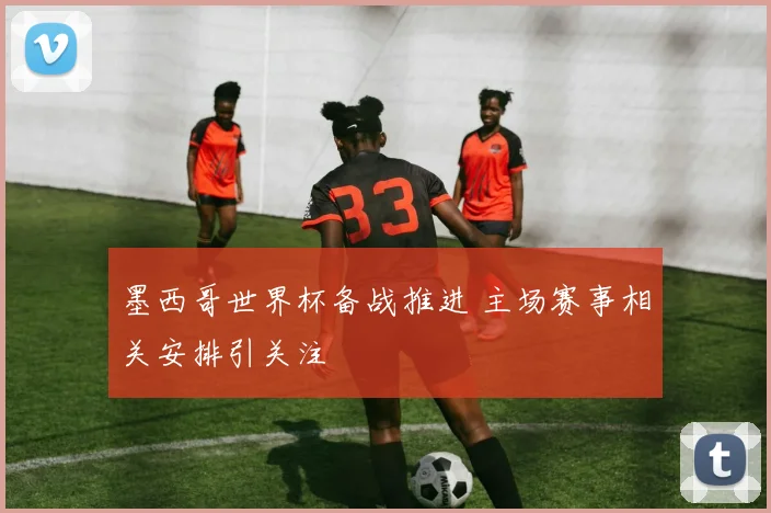 墨西哥世界杯备战推进 主场赛事相关安排引关注