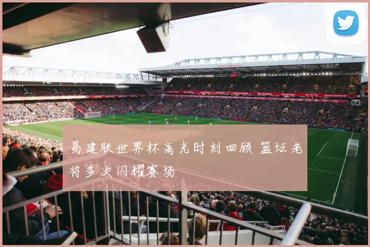 易建联世界杯高光时刻回顾 篮坛老将多次闪耀赛场