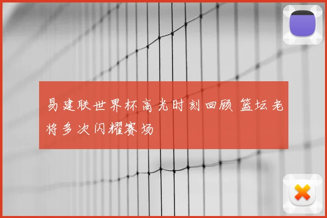 易建联世界杯高光时刻回顾 篮坛老将多次闪耀赛场